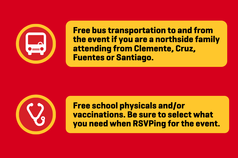 Free school physicals and/or vaccinations. Be sure to select what you need when RSVPing for the event.  Free bus transportation to and from the event if you are one of our northside families attending Cruz, Clemente, Fuentes or Santiago.